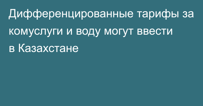 Дифференцированные тарифы за комуслуги и воду могут ввести в Казахстане