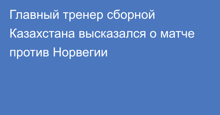 Главный тренер сборной Казахстана высказался о матче против Норвегии