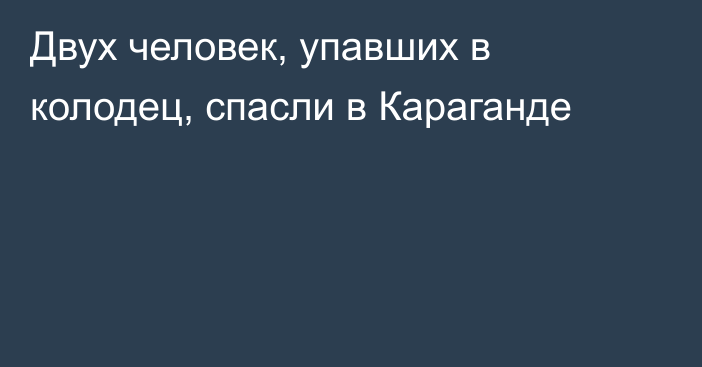 Двух человек, упавших в колодец, спасли в Караганде