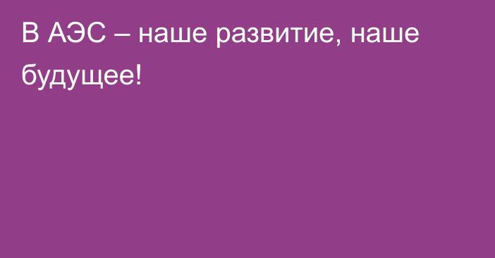 В АЭС – наше развитие, наше будущее!