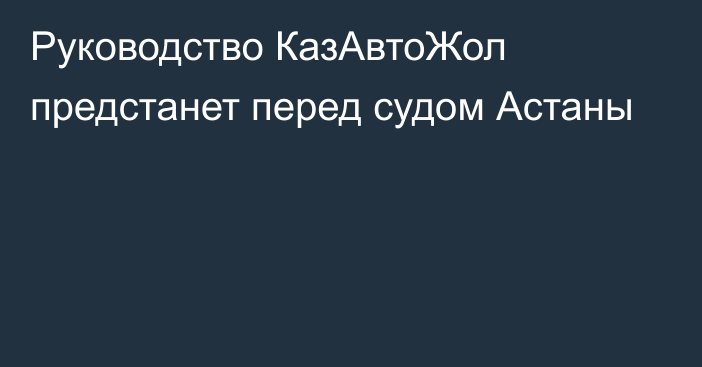 Руководство КазАвтоЖол предстанет перед судом Астаны