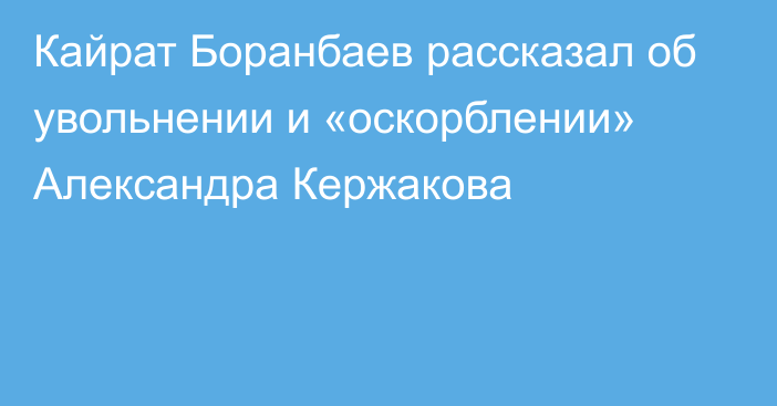 Кайрат Боранбаев рассказал об увольнении и «оскорблении» Александра Кержакова