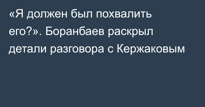 «Я должен был похвалить его?». Боранбаев раскрыл детали разговора с Кержаковым