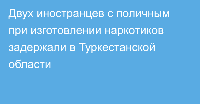 Двух иностранцев с поличным при изготовлении наркотиков задержали в Туркестанской области