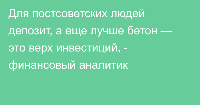 Для постсоветских людей депозит, а еще лучше бетон — это верх инвестиций, - финансовый аналитик