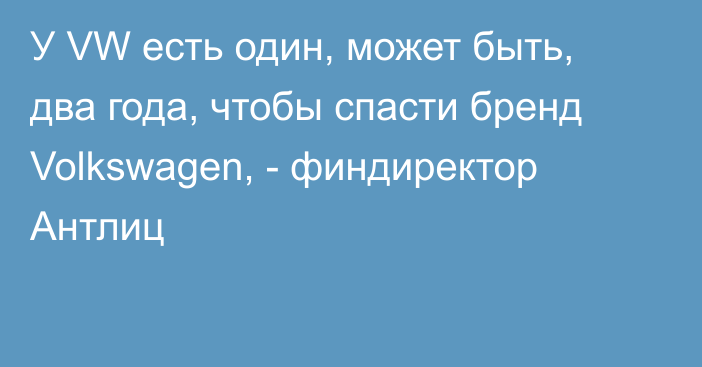 У VW есть один, может быть, два года, чтобы спасти бренд Volkswagen, - финдиректор  Антлиц