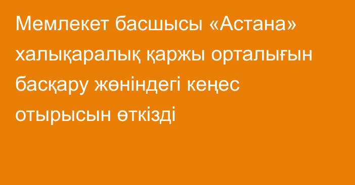 Мемлекет басшысы «Астана» халықаралық қаржы орталығын басқару жөніндегі кеңес отырысын өткізді