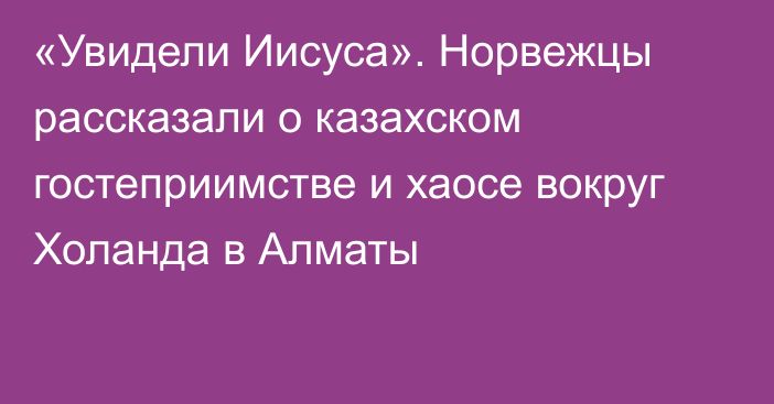 «Увидели Иисуса». Норвежцы рассказали о казахском гостеприимстве и хаосе вокруг Холанда в Алматы