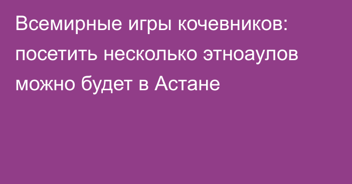 Всемирные игры кочевников: посетить несколько этноаулов можно будет в Астане