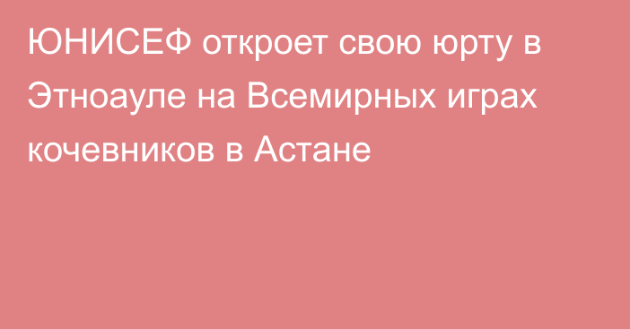 ЮНИСЕФ откроет свою юрту в Этноауле на Всемирных играх кочевников в Астане