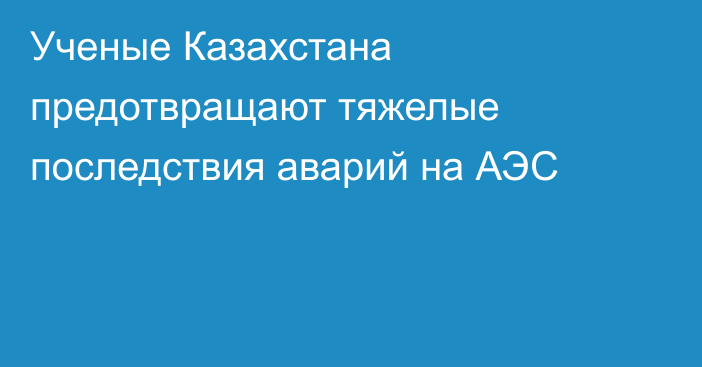 Ученые Казахстана предотвращают тяжелые последствия аварий на АЭС