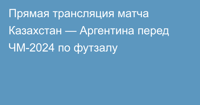 Прямая трансляция матча Казахстан — Аргентина перед ЧМ-2024 по футзалу