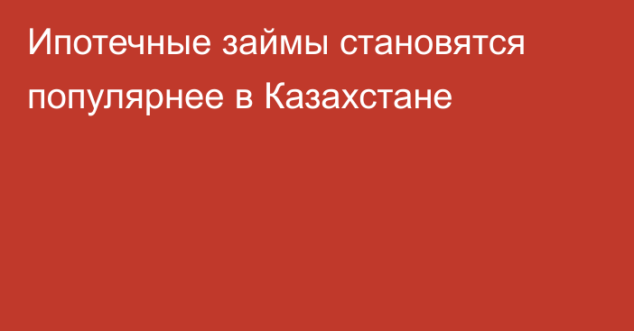 Ипотечные займы становятся популярнее в Казахстане