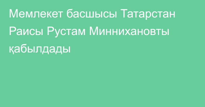 Мемлекет басшысы Татарстан Раисы Рустам Миннихановты қабылдады