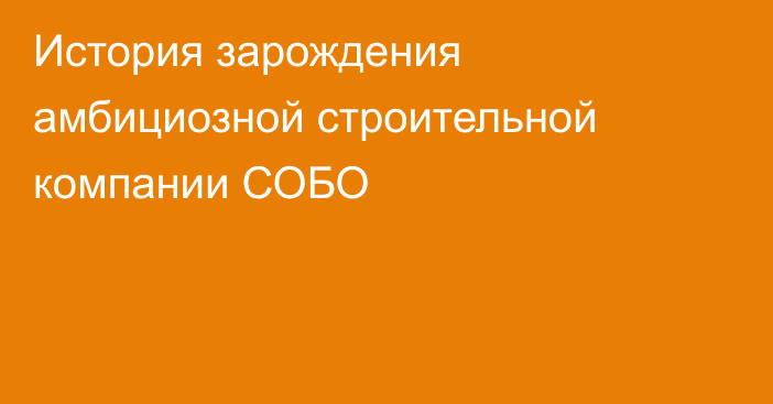 История зарождения амбициозной строительной компании СОБО