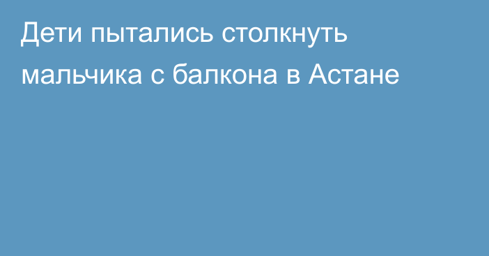 Дети пытались столкнуть мальчика с балкона в Астане