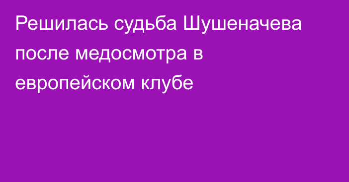 Решилась судьба Шушеначева после медосмотра в европейском клубе