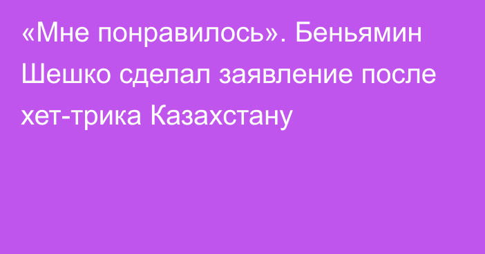 «Мне понравилось». Беньямин Шешко сделал заявление после хет-трика Казахстану