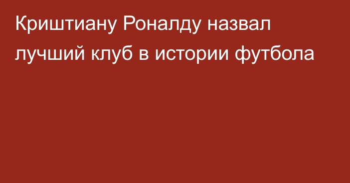 Криштиану Роналду назвал лучший клуб в истории футбола