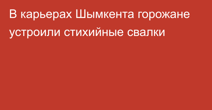 В карьерах Шымкента горожане устроили стихийные свалки