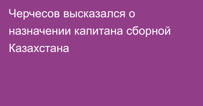 Черчесов высказался о назначении капитана сборной Казахстана