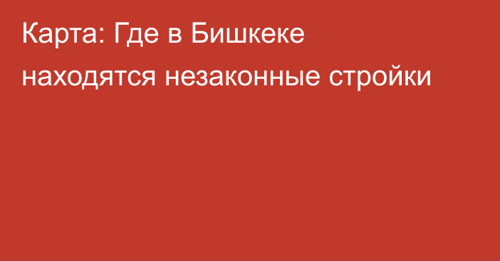 Карта: Где в Бишкеке находятся незаконные стройки