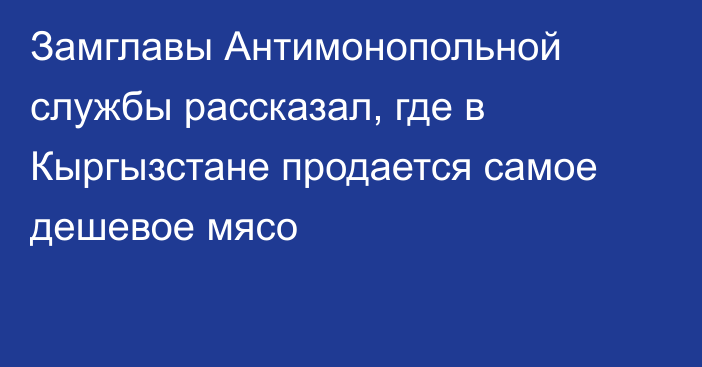 Замглавы Антимонопольной службы рассказал, где в Кыргызстане продается самое дешевое мясо