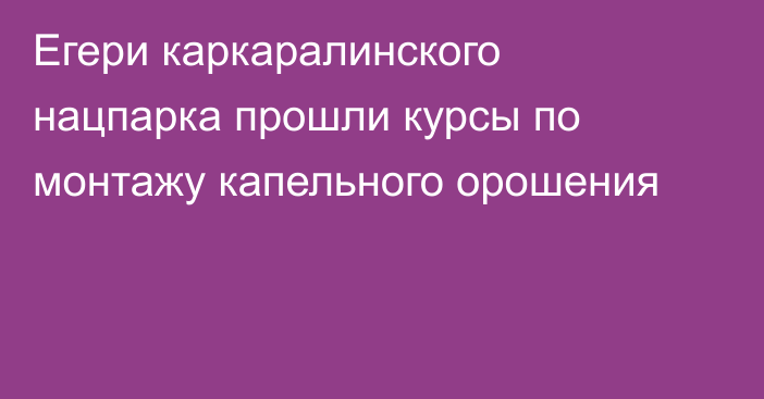 Егери каркаралинского нацпарка прошли курсы по монтажу капельного орошения