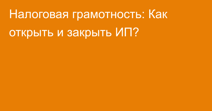 Налоговая грамотность: Как открыть и закрыть ИП?