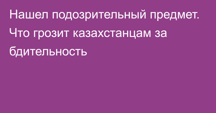 Нашел подозрительный предмет. Что грозит казахстанцам за бдительность