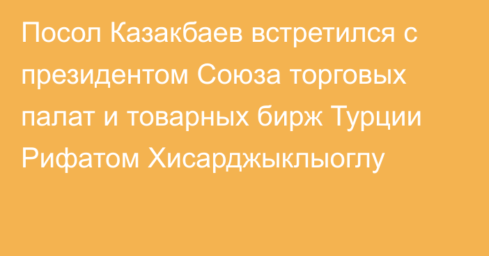 Посол Казакбаев встретился с президентом Союза торговых палат и товарных бирж Турции Рифатом Хисарджыклыоглу