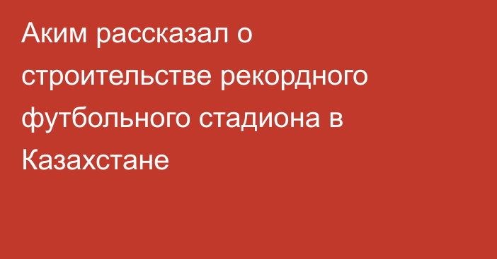 Аким рассказал о строительстве рекордного футбольного стадиона в Казахстане