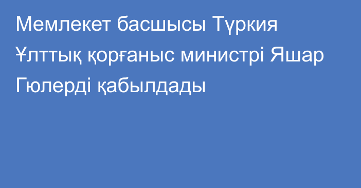 Мемлекет басшысы Түркия Ұлттық қорғаныс министрі Яшар Гюлерді қабылдады