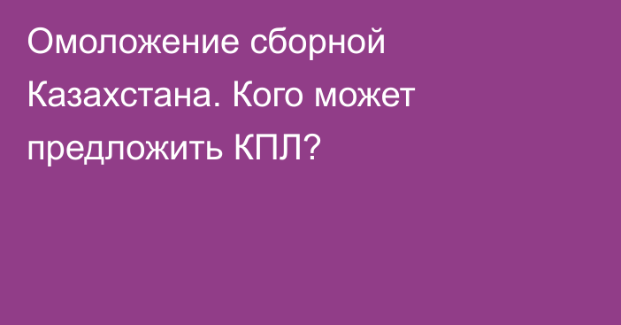 Омоложение сборной Казахстана. Кого может предложить КПЛ?