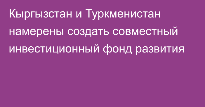 Кыргызстан и Туркменистан намерены создать совместный инвестиционный фонд развития