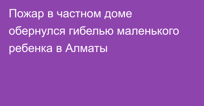 Пожар в частном доме обернулся гибелью маленького ребенка в Алматы