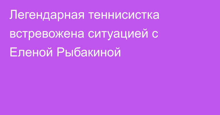 Легендарная теннисистка встревожена ситуацией с Еленой Рыбакиной