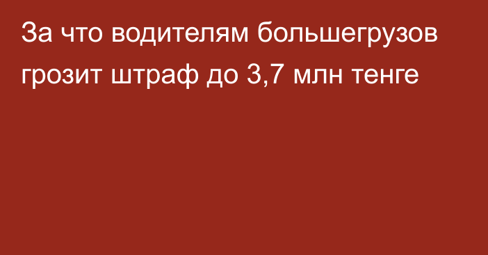 За что водителям большегрузов грозит штраф до 3,7 млн тенге