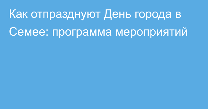 Как отпразднуют День города в Семее: программа мероприятий