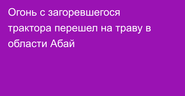 Огонь с загоревшегося трактора перешел на траву в области Абай