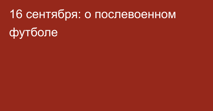 16 сентября: о послевоенном футболе