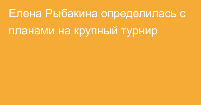 Елена Рыбакина определилась с планами на крупный турнир