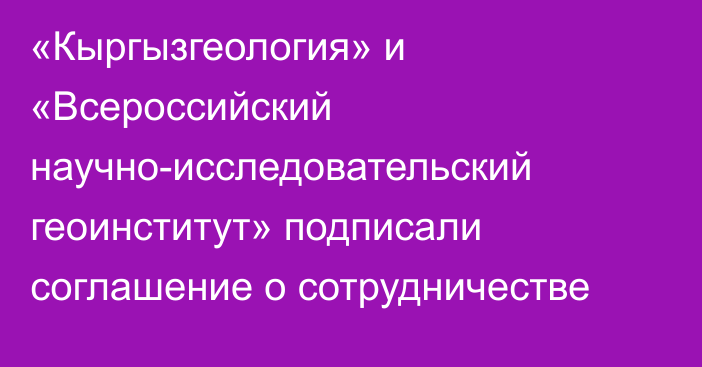 «Кыргызгеология» и «Всероссийский научно-исследовательский геоинститут» подписали соглашение о сотрудничестве