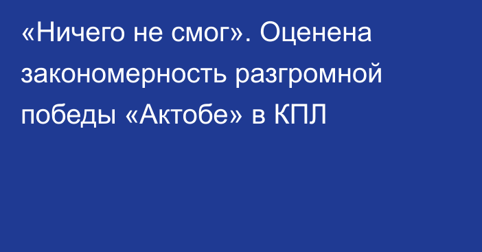 «Ничего не смог». Оценена закономерность разгромной победы «Актобе» в КПЛ