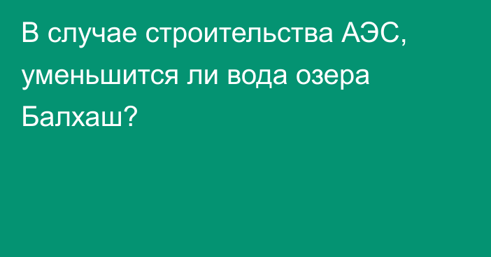 В случае строительства АЭС, уменьшится ли вода озера Балхаш?