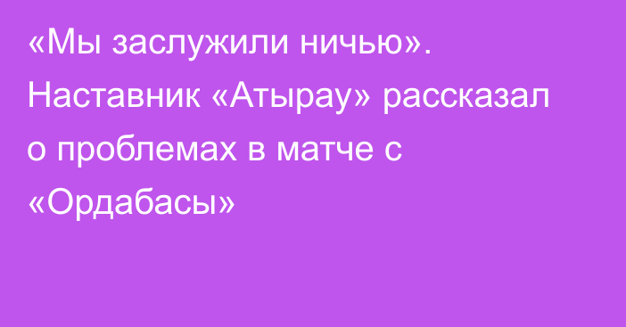 «Мы заслужили ничью». Наставник «Атырау» рассказал о проблемах в матче с «Ордабасы»