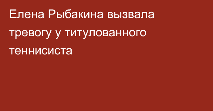 Елена Рыбакина вызвала тревогу у титулованного теннисиста