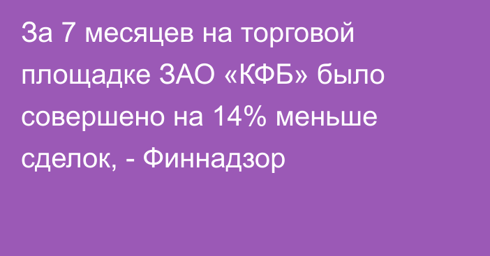 За 7 месяцев на торговой площадке ЗАО «КФБ» было совершено на 14% меньше сделок, - Финнадзор 