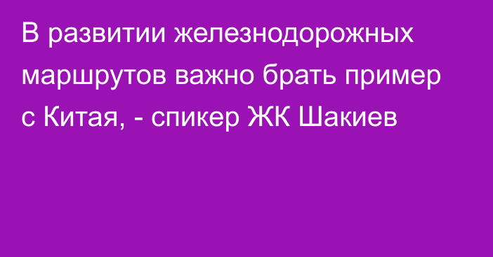 В развитии железнодорожных маршрутов важно брать пример с Китая, - спикер ЖК Шакиев