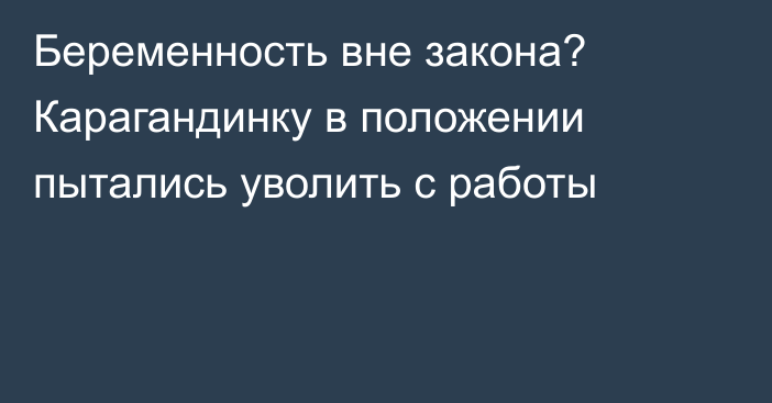 Беременность вне закона? Карагандинку в положении пытались уволить с работы